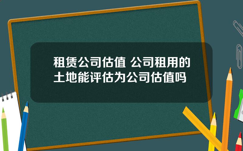 租赁公司估值 公司租用的土地能评估为公司估值吗